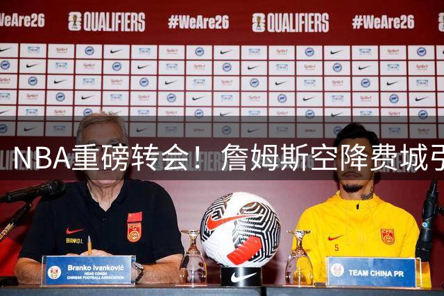 NBA重磅转会！詹姆斯空降费城引热议 名嘴直言更看好热火前景