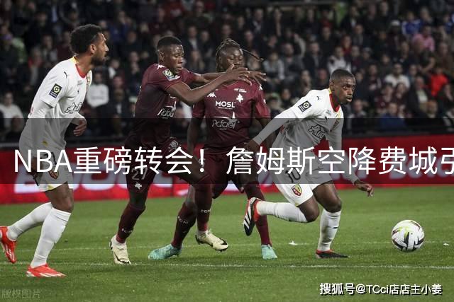 NBA重磅转会！詹姆斯空降费城引热议 名嘴直言更看好热火前景